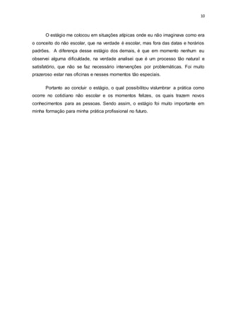 10
O estágio me colocou em situações atípicas onde eu não imaginava como era
o conceito do não escolar, que na verdade é escolar, mas fora das datas e horários
padrões. A diferença desse estágio dos demais, é que em momento nenhum eu
observei alguma dificuldade, na verdade analisei que é um processo tão natural e
satisfatório, que não se faz necessário intervenções por problemáticas. Foi muito
prazeroso estar nas oficinas e nesses momentos tão especiais.
Portanto ao concluir o estágio, o qual possibilitou vislumbrar a prática como
ocorre no cotidiano não escolar e os momentos felizes, os quais trazem novos
conhecimentos para as pessoas. Sendo assim, o estágio foi muito importante em
minha formação para minha prática profissional no futuro.
 