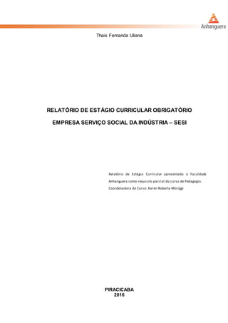 Thais Fernanda Uliana
RELATÓRIO DE ESTÁGIO CURRICULAR OBRIGATÓRIO
EMPRESA SERVIÇO SOCIAL DA INDÚSTRIA – SESI
Relatório de Estágio Curricular apresentado à Faculdade
Anhanguera como requisito parcial do curso de Pedagogia.
Coordenadora do Curso: Karen Roberta Moriggi
PIRACICABA
2016
 