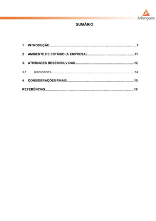 SUMÁRIO
1 INTRODUÇÃO.....................................................................................................7
2 AMBIENTE DE ESTÁGIO (A EMPRESA)........................................................11
3. ATIVIDADES DESENVOLVIDAS.....................................................................12
3.1 DISCUSSÕES.................................................................................................14
4 CONSIDERAÇÕES FINAIS..............................................................................15
REFERÊNCIAS.......................................................................................................16
 