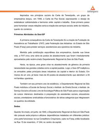Inspirados nos princípios sociais da Carta de Teresópolis, um grupo de
empresários lançou, em 1946, a Carta da Paz Social, expressando o desejo de
estabelecer solidariedade e harmonia entre capital e trabalho. Esse primeiro passo
para humanizar essas relações seria a criação dos serviços sociais, tanto da indústria,
quanto do comércio.
Primeiras Atividades do Sesi-SP
A primeira consequência da Carta de Teresópolis foi a criação da Fundação de
Assistência ao Trabalhador (FAT), pela Federação das Indústrias do Estado de São
Paulo (Fiesp) para prestar serviços assistenciais aos operários da indústria.
Mantida pela contribuição espontânea dos empresários, durante sua breve
vida, a FAT criou uma série de postos de abastecimento que foram imediatamente
aproveitados pelo recém-criado Departamento Regional do Sesi de São Paulo.
Havia, na época, uma grave crise no abastecimento de gêneros de primeira
necessidade nas grandes cidades como a capital paulista. Logo, o Sesi-SPmultiplicou
os armazéns pelas principais áreas industriais da capital e interior do Estado. Em
menos de um ano, já havia mais de 40 postos de abastecimento que atendiam a 35
mil famílias operárias.
Também em seu primeiro ano de existência, o Departamento Regional de São
Paulo mobilizou a Escola de Serviço Social, o Instituto de Direito Social, o Instituto de
Serviço Social e a Escola Livre de Sociologia Política de São Paulo para a organização
de cursos intensivos destinados à preparação de assistentes sociais, educadores
sociais, orientadores sindicalistas e funcionários de várias categorias que integrassem
os quadros da entidade.
Sedes
Quando foi criado, em junho de 1946, o Departamento Regional do Sesi em São Paulo
não possuía sede própria e utilizava dependências instaladas em diferentes prédios:
uma parte funcionava na rua Conselheiro Crispiniano, outra na Fiesp, então localizada
na Rua 15 de novembro, nº 244, no centro da capital.
 