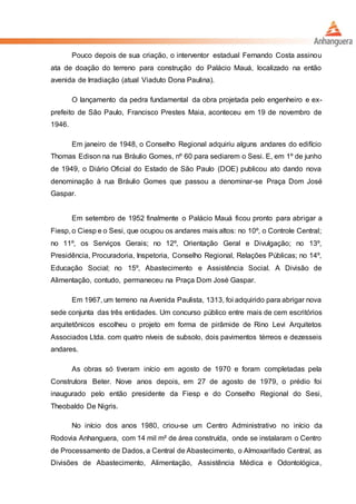 Pouco depois de sua criação, o interventor estadual Fernando Costa assinou
ata de doação do terreno para construção do Palácio Mauá, localizado na então
avenida de Irradiação (atual Viaduto Dona Paulina).
O lançamento da pedra fundamental da obra projetada pelo engenheiro e ex-
prefeito de São Paulo, Francisco Prestes Maia, aconteceu em 19 de novembro de
1946.
Em janeiro de 1948, o Conselho Regional adquiriu alguns andares do edifício
Thomas Edison na rua Bráulio Gomes, nº 60 para sediarem o Sesi. E, em 1º de junho
de 1949, o Diário Oficial do Estado de São Paulo (DOE) publicou ato dando nova
denominação à rua Bráulio Gomes que passou a denominar-se Praça Dom José
Gaspar.
Em setembro de 1952 finalmente o Palácio Mauá ficou pronto para abrigar a
Fiesp, o Ciesp e o Sesi, que ocupou os andares mais altos: no 10º, o Controle Central;
no 11º, os Serviços Gerais; no 12º, Orientação Geral e Divulgação; no 13º,
Presidência, Procuradoria, Inspetoria, Conselho Regional, Relações Públicas; no 14º,
Educação Social; no 15º, Abastecimento e Assistência Social. A Divisão de
Alimentação, contudo, permaneceu na Praça Dom José Gaspar.
Em 1967, um terreno na Avenida Paulista, 1313, foi adquirido para abrigar nova
sede conjunta das três entidades. Um concurso público entre mais de cem escritórios
arquitetônicos escolheu o projeto em forma de pirâmide de Rino Levi Arquitetos
Associados Ltda. com quatro níveis de subsolo, dois pavimentos térreos e dezesseis
andares.
As obras só tiveram início em agosto de 1970 e foram completadas pela
Construtora Beter. Nove anos depois, em 27 de agosto de 1979, o prédio foi
inaugurado pelo então presidente da Fiesp e do Conselho Regional do Sesi,
Theobaldo De Nigris.
No início dos anos 1980, criou-se um Centro Administrativo no início da
Rodovia Anhanguera, com 14 mil m² de área construída, onde se instalaram o Centro
de Processamento de Dados, a Central de Abastecimento, o Almoxarifado Central, as
Divisões de Abastecimento, Alimentação, Assistência Médica e Odontológica,
 