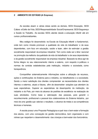 2 AMBIENTE DE ESTÁGIO (A Empresa)
As escolas atuam e várias áreas sendo as demais, SESI Educação, SESI
Cultura e Estilo de Vida, SESI Responsabilidade Social Empresarial, SESI Segurança
e Saúde no Trabalho. As escolas SESI, atende desde a educação infantil até em
cursos profissionalizantes.
Meu estágio foi desenvolvido na Escola de Educação Infantil e fundamental,
onde tem como missão promover a qualidade de vida do trabalhador e de seus
dependentes, com foco em educação, saúde e lazer, além de estimular a gestão
socialmente responsável da empresa industrial. Tem como visão ser o líder nacional
na promoção da melhoria da qualidade de vida do trabalhador e de seus dependentes
e da gestão socialmente responsável da empresa industrial. Baseado na ética agir de
forma íntegra no seu relacionamento interno e externo, com respeito à políticas e
normas de conduta estabelecidas pela instituição, indústria e sociedade, como
transparência.
Compartilhar sistematicamente informações sobre a utilização de recursos,
ações e contribuições do Sistema para a indústria, os trabalhadores e a sociedade.
Sendo a maior satisfação dos clientes compreender as necessidades dos clientes
internos e externos, atuais e futuras, afim de desenvolver soluções que atendam às
suas expectativas. Superar as expectativas de desempenho da instituição, da
indústria e do País, por meio do alcance de padrões de excelência na realização de
suas atividades. Como base a valorização das pessoas, para garantir o
reconhecimento profissional e pessoal dos colaboradores do Sistema Indústria, por
meio de uma gestão que valorize o resultado, o alcance de metas e as competências
técnicas e humanas.
A escola possui uma Proposta Pedagógica a qual visa o bem-estar e formação
dos alunos, com uma concepção de gestão democrática, bem organizada e com
rotinas que respeitam o desenvolvimento das crianças e bem-estar dos funcionários.
 