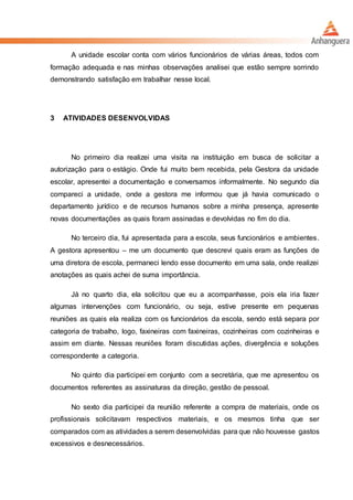 A unidade escolar conta com vários funcionários de várias áreas, todos com
formação adequada e nas minhas observações analisei que estão sempre sorrindo
demonstrando satisfação em trabalhar nesse local.
3 ATIVIDADES DESENVOLVIDAS
No primeiro dia realizei uma visita na instituição em busca de solicitar a
autorização para o estágio. Onde fui muito bem recebida, pela Gestora da unidade
escolar, apresentei a documentação e conversamos informalmente. No segundo dia
compareci a unidade, onde a gestora me informou que já havia comunicado o
departamento jurídico e de recursos humanos sobre a minha presença, apresente
novas documentações as quais foram assinadas e devolvidas no fim do dia.
No terceiro dia, fui apresentada para a escola, seus funcionários e ambientes.
A gestora apresentou – me um documento que descrevi quais eram as funções de
uma diretora de escola, permaneci lendo esse documento em uma sala, onde realizei
anotações as quais achei de suma importância.
Já no quarto dia, ela solicitou que eu a acompanhasse, pois ela iria fazer
algumas intervenções com funcionário, ou seja, estive presente em pequenas
reuniões as quais ela realiza com os funcionários da escola, sendo está separa por
categoria de trabalho, logo, faxineiras com faxineiras, cozinheiras com cozinheiras e
assim em diante. Nessas reuniões foram discutidas ações, divergência e soluções
correspondente a categoria.
No quinto dia participei em conjunto com a secretária, que me apresentou os
documentos referentes as assinaturas da direção, gestão de pessoal.
No sexto dia participei da reunião referente a compra de materiais, onde os
profissionais solicitavam respectivos materiais, e os mesmos tinha que ser
comparados com as atividades a serem desenvolvidas para que não houvesse gastos
excessivos e desnecessários.
 