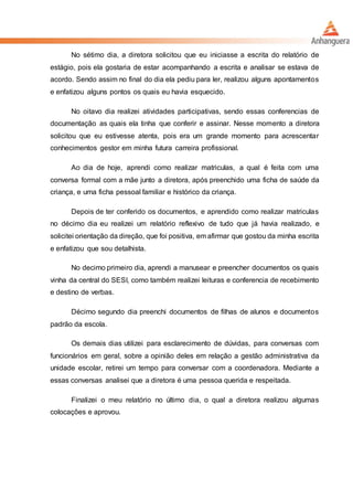 No sétimo dia, a diretora solicitou que eu iniciasse a escrita do relatório de
estágio, pois ela gostaria de estar acompanhando a escrita e analisar se estava de
acordo. Sendo assim no final do dia ela pediu para ler, realizou alguns apontamentos
e enfatizou alguns pontos os quais eu havia esquecido.
No oitavo dia realizei atividades participativas, sendo essas conferencias de
documentação as quais ela tinha que conferir e assinar. Nesse momento a diretora
solicitou que eu estivesse atenta, pois era um grande momento para acrescentar
conhecimentos gestor em minha futura carreira profissional.
Ao dia de hoje, aprendi como realizar matriculas, a qual é feita com uma
conversa formal com a mãe junto a diretora, após preenchido uma ficha de saúde da
criança, e uma ficha pessoal familiar e histórico da criança.
Depois de ter conferido os documentos, e aprendido como realizar matriculas
no décimo dia eu realizei um relatório reflexivo de tudo que já havia realizado, e
solicitei orientação da direção, que foi positiva, em afirmar que gostou da minha escrita
e enfatizou que sou detalhista.
No decimo primeiro dia, aprendi a manusear e preencher documentos os quais
vinha da central do SESI, como também realizei leituras e conferencia de recebimento
e destino de verbas.
Décimo segundo dia preenchi documentos de filhas de alunos e documentos
padrão da escola.
Os demais dias utilizei para esclarecimento de dúvidas, para conversas com
funcionários em geral, sobre a opinião deles em relação a gestão administrativa da
unidade escolar, retirei um tempo para conversar com a coordenadora. Mediante a
essas conversas analisei que a diretora é uma pessoa querida e respeitada.
Finalizei o meu relatório no último dia, o qual a diretora realizou algumas
colocações e aprovou.
 