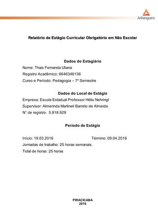 Relatório de Estágio Curricular Obrigatório em Não Escolar
Dados do Estagiário
Nome: Thais Fernanda Uliana
Registro Acadêmico: 6646346136
Curso e Período: Pedagogia – 7º Semestre
Dados do Local de Estágio
Empresa: Escola Estadual Professor Hélio Nehringl
Supervisor: Almerinda Martineli Barreto de Almeida
N° de registro: 5.818.929
Período de Estágio
Início: 19.03.2016 Término: 09.04.2016
Jornadas de trabalho: 25 horas semanais.
Total de horas: 25 horas
PIRACICABA
2016
 
