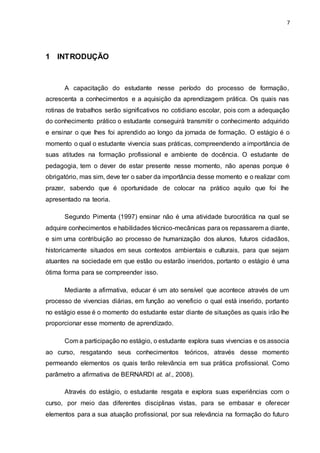 7
1 INTRODUÇÃO
A capacitação do estudante nesse período do processo de formação,
acrescenta a conhecimentos e a aquisição da aprendizagem prática. Os quais nas
rotinas de trabalhos serão significativos no cotidiano escolar, pois com a adequação
do conhecimento prático o estudante conseguirá transmitir o conhecimento adquirido
e ensinar o que lhes foi aprendido ao longo da jornada de formação. O estágio é o
momento o qual o estudante vivencia suas práticas, compreendendo a importância de
suas atitudes na formação profissional e ambiente de docência. O estudante de
pedagogia, tem o dever de estar presente nesse momento, não apenas porque é
obrigatório, mas sim, deve ter o saber da importância desse momento e o realizar com
prazer, sabendo que é oportunidade de colocar na prático aquilo que foi lhe
apresentado na teoria.
Segundo Pimenta (1997) ensinar não é uma atividade burocrática na qual se
adquire conhecimentos e habilidades técnico-mecânicas para os repassarem a diante,
e sim uma contribuição ao processo de humanização dos alunos, futuros cidadãos,
historicamente situados em seus contextos ambientais e culturais, para que sejam
atuantes na sociedade em que estão ou estarão inseridos, portanto o estágio é uma
ótima forma para se compreender isso.
Mediante a afirmativa, educar é um ato sensível que acontece através de um
processo de vivencias diárias, em função ao veneficio o qual está inserido, portanto
no estágio esse é o momento do estudante estar diante de situações as quais irão lhe
proporcionar esse momento de aprendizado.
Com a participação no estágio, o estudante explora suas vivencias e os associa
ao curso, resgatando seus conhecimentos teóricos, através desse momento
permeando elementos os quais terão relevância em sua prática profissional. Como
parâmetro a afirmativa de BERNARDI at. al., 2008).
Através do estágio, o estudante resgata e explora suas experiências com o
curso, por meio das diferentes disciplinas vistas, para se embasar e oferecer
elementos para a sua atuação profissional, por sua relevância na formação do futuro
 