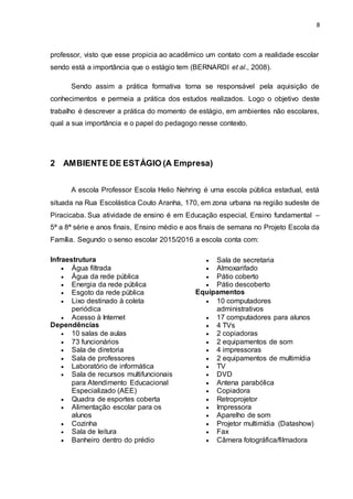 8
professor, visto que esse propicia ao acadêmico um contato com a realidade escolar
sendo está a importância que o estágio tem (BERNARDI et al., 2008).
Sendo assim a prática formativa torna se responsável pela aquisição de
conhecimentos e permeia a prática dos estudos realizados. Logo o objetivo deste
trabalho é descrever a prática do momento de estágio, em ambientes não escolares,
qual a sua importância e o papel do pedagogo nesse contexto.
2 AMBIENTE DE ESTÁGIO (A Empresa)
A escola Professor Escola Helio Nehring é uma escola pública estadual, está
situada na Rua Escolástica Couto Aranha, 170, em zona urbana na região sudeste de
Piracicaba. Sua atividade de ensino é em Educação especial, Ensino fundamental –
5ª a 8ª série e anos finais, Ensino médio e aos finais de semana no Projeto Escola da
Família. Segundo o senso escolar 2015/2016 a escola conta com:
Infraestrutura
 Água filtrada
 Água da rede pública
 Energia da rede pública
 Esgoto da rede pública
 Lixo destinado à coleta
periódica
 Acesso à Internet
Dependências
 10 salas de aulas
 73 funcionários
 Sala de diretoria
 Sala de professores
 Laboratório de informática
 Sala de recursos multifuncionais
para Atendimento Educacional
Especializado (AEE)
 Quadra de esportes coberta
 Alimentação escolar para os
alunos
 Cozinha
 Sala de leitura
 Banheiro dentro do prédio
 Sala de secretaria
 Almoxarifado
 Pátio coberto
 Pátio descoberto
Equipamentos
 10 computadores
administrativos
 17 computadores para alunos
 4 TVs
 2 copiadoras
 2 equipamentos de som
 4 impressoras
 2 equipamentos de multimídia
 TV
 DVD
 Antena parabólica
 Copiadora
 Retroprojetor
 Impressora
 Aparelho de som
 Projetor multimídia (Datashow)
 Fax
 Câmera fotográfica/filmadora
 