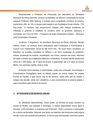 Recentemente a Prefeitura de Piracicaba, por intermédio da Secretaria
Municipal de Obras (Semob), concluiu os trabalhos de reforma e ampliação da escola
estadual Professor Hélio Nehring. A entrega para a população acontece na próxima
quarta-feira (28), às 10h. A escola está situada à rua Escolástica Couto Aranha, 170,
São Jorge. A iniciativa, que proporcionou solução para antigos problemas de
infiltração e goteiras, é resultado do convênio entre os governos estaduais e
municipais, por meio do PAC – Programa de Ação Cooperativa Estado – Município
para Construções Escolares.
Conforme o engenheiro da Secretaria Municipal de Obras (Semob), Renato
Antônio Furlan, os serviços foram executados pela Construtora e Pavimentada a
Concivi com investimento social de R$ 78.811,65. No local foram concluídos os
trabalhos de revisões completas do telhado e do forro, ampliação de sanitários,
pintura, ampliação da cozinha, manutenção nos muros, reparos nos pisos, reformas
de salas e revisão nas instalações elétricas e hidráulicas. A escola atende atualmente
cerca de 1.300 alunos, da 3ª série do Ensino Fundamental até a 3ª série do Ensino
Médio, nos períodos manhã, tarde e noite.
A escola é bem estrutura e administrada, conta com a Direção, Vice Direção e
Coordenadora Pedagógica, tanto do Infantil quanto do ensino médio. No projeto
Escola da Família, o qual ocorre aos fiz de semana, sendo este que eu realizei o
estágio não escolar, conta com voluntários e uma coordenadora do próprio projeto o
qual é escolhido pela diretoria de ensino.
3 ATIVIDADES DESENVOLVIDAS
As atividades desenvolvidas, foram juntas as oficinas as quais ocorrem na
escola da família, aos sábados e domingos, a equipe responsável busca apoio e
recursos como donativos e empresas que financiem. Onde a primeira a qual auxiliei
foi a oficina de Bordado. Observei que todos os materiais são fornecidos pela própria
escola, como era bordado em pulseiras, a maioria dos participantes eram bem jovens
 