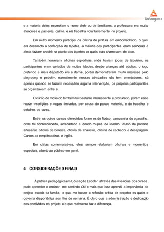 e a maioria deles escreviam o nome dele ou de familiares, a professora era muito
atenciosa e paciente, calma, e ela trabalha voluntariamente no projeto.
Em outro momento participei da oficina de pintura em emborrachado, o qual
era destinado a confecção de tapetes, a maioria dos participantes eram senhoras e
ainda faziam crochê na ponta dos tapetes os quais elas chamavam de bico.
Também houveram oficinas esportivas, onde haviam jogos de tabuleiro, os
participantes eram variados de muitas idades, desde crianças até adultos, o jogo
preferido e mais disputado era a dama, porém demonstraram muito interesse pelo
ping-pong e pebolim, normalmente nessas atividades não tem orientadores, só
apenas quando se faziam necessário alguma intervenção, os próprios participantes
se organizavam entre si.
O curso de mosaico também foi bastante interessante e procurado, porém esse
houve inscrições e vagas limitadas, por causa do pouco material, e do trabalho e
detalhes do curso.
Entre os outros cursos oferecidos foram os de fuxico, campanha do agasalho,
onde foi confeccionado, arrecadado e doado roupas de inverno, curso de padaria
artesanal, oficina de boneca, oficina de chaveiro, oficina de cachecol e decapagem.
Cursos de empilhadeiras e inglês.
Em datas comemorativas, eles sempre elaboram oficinas e momentos
especiais, aberto ao público em geral.
4 CONSIDERAÇÕES FINAIS
A prática pedagógicaem Educação Escolar, através das vivencias dos cursos,
pude aprender e ensinar, me sentindo útil e mais que isso aprendi a importância do
projeto escola da família, o qual me trouxe a reflexão crítica de projetos os quais o
governo disponibiliza aos fins de semana. É claro que a administração e dedicação
dos envolvidos no projeto é o que realmente faz a diferença.
 