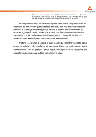 Desse modo os cursos de licenciatura precisam proporcionar às discentes
experiências profissionais que os coloquem frente ao contexto com o qual
irão se deparar e trabalhar futuramente (BERNARDI et al., 2008).
O estágio me colocou em situações atípicas onde eu não imaginava como era
o conceito do não escolar, que na verdade é escolar, mas fora das datas e horários
padrões. A diferença desse estágio dos demais, é que em momento nenhum eu
observei alguma dificuldade, na verdade analisei que é um processo tão natural e
satisfatório, que não se faz necessário intervenções por problemáticas. Foi muito
prazeroso estar nas oficinas e nesses momentos tão especiais.
Portanto ao concluir o estágio, o qual possibilitou vislumbrar a prática como
ocorre no cotidiano não escolar e os momentos felizes, os quais trazem novos
conhecimentos para as pessoas. Sendo assim, o estágio foi muito importante em
minha formação para minha prática profissional no futuro.
 