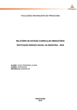 FACULDADE ANHANGUERA DE PIRACICABA
RELATÓRIO DE ESTÁGIO CURRICULAR OBRIGATÓRIO
INSTITUIÇÃO SERVIÇO SOCIAL DA INDÚSTRIA – SESI
ALUNO: THAIS FERNANDA ULIANA
CURSO: PEDAGOGIA
MATRICULA: 6646346136
PIRACICABA
2016
 