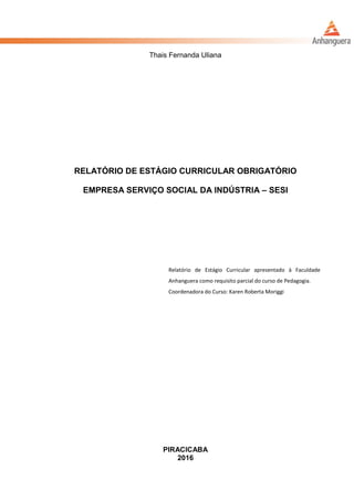 Thais Fernanda Uliana
RELATÓRIO DE ESTÁGIO CURRICULAR OBRIGATÓRIO
EMPRESA SERVIÇO SOCIAL DA INDÚSTRIA – SESI
Relatório de Estágio Curricular apresentado à Faculdade
Anhanguera como requisito parcial do curso de Pedagogia.
Coordenadora do Curso: Karen Roberta Moriggi
PIRACICABA
2016
 
