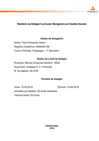 Relatório de Estágio Curricular Obrigatório em Gestão Escolar
Dados do Estagiário
Nome: Thais Fernanda Uliana
Registro Acadêmico: 6646346136
Curso e Período: Pedagogia – 7º Semestre
Dados do Local de Estágio
Empresa: Serviço Social da Indústria - SESI
Supervisor: Adalgisa S. C. Fortunato
N° de registro: 45.2793
Período de Estágio
Início: 15.03.2016 Término: 15.04.2016
Jornadas de trabalho: 25 horas semanais.
Total de horas: 25 horas
PIRACICABA
2016
 