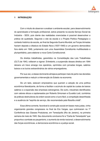 1 INTRODUÇÃO
Com o intuito de observar e analisar o ambiente escolar, para desenvolvimento
do aprendizado e formação profissional, estive presente na escola Serviço Social da
Indústria - SESI, pois diante das realidades vivenciadas é possível desenvolver a
prática de qualidade. Segundo o site da escola e o Projeto Político Pedagógico o
contexto histórico da escola, ao final da Segunda Guerra Mundial, as Forças Armadas
haviam deposto a ditadura do Estado Novo (1937-1945) e um governo democrático
fora eleito em 1946, juntamente com uma Assembleia Constituinte multifacetada e
pluripartidária, para elaborar a nova Carta Constitucional.
Os direitos trabalhistas, garantidos na Consolidação das Leis Trabalhistas
(CLT) de 1943, voltaram a vigorar. Entretanto, a suspensão desses direitos em 1944
deixara um travo amargo nos operários, oprimidos com jornadas longas, salários
baixos e os lucros extraordinários de vários empregadores.
Por sua vez, a classe dominante almejava participar mais de perto nas decisões
governamentais e reduzir a intervenção do Estado na economia.
De um lado, estavam empresários que queriam a adoção de uma política
econômica liberalizante, de forma a facilitar o acúmulo de capital às custas de baixos
salários e a expansão das empresas estrangeiras. De outro, industriais identificados
com valores éticos e capitaneados por Roberto Simonsen e Euvaldo Lodi, contrários
às práticas destruidoras da ordem social como o lucro fácil, a competição desenfreada
e a ausência de "espírito de serviço, tão recomendado pela filosofia cristã".
Essa última corrente, favorável à construção social em bases mais justas, vinha
organizando grandes congressos no final da Era Vargas, que culminaram na 1ª
Conferência das Classes Produtoras, em Teresópolis (Rio de Janeiro), na primeira
semana de maio de 1945. Seu documento conclusivo foi a "Carta de Teresópolis" que
propunha o combate ao pauperismo, o aumento da renda nacional, o desenvolvimento
das forças econômicas, a democracia econômica e a justiça social.
 