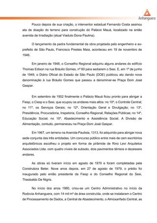 Pouco depois de sua criação, o interventor estadual Fernando Costa assinou
ata de doação do terreno para construção do Palácio Mauá, localizado na então
avenida de Irradiação (atual Viaduto Dona Paulina).
O lançamento da pedra fundamental da obra projetada pelo engenheiro e ex-
prefeito de São Paulo, Francisco Prestes Maia, aconteceu em 19 de novembro de
1946.
Em janeiro de 1948, o Conselho Regional adquiriu alguns andares do edifício
Thomas Edison na rua Bráulio Gomes, nº 60 para sediarem o Sesi. E, em 1º de junho
de 1949, o Diário Oficial do Estado de São Paulo (DOE) publicou ato dando nova
denominação à rua Bráulio Gomes que passou a denominar-se Praça Dom José
Gaspar.
Em setembro de 1952 finalmente o Palácio Mauá ficou pronto para abrigar a
Fiesp, o Ciesp e o Sesi, que ocupou os andares mais altos: no 10º, o Controle Central;
no 11º, os Serviços Gerais; no 12º, Orientação Geral e Divulgação; no 13º,
Presidência, Procuradoria, Inspetoria, Conselho Regional, Relações Públicas; no 14º,
Educação Social; no 15º, Abastecimento e Assistência Social. A Divisão de
Alimentação, contudo, permaneceu na Praça Dom José Gaspar.
Em 1967, um terreno na Avenida Paulista, 1313, foi adquirido para abrigar nova
sede conjunta das três entidades. Um concurso público entre mais de cem escritórios
arquitetônicos escolheu o projeto em forma de pirâmide de Rino Levi Arquitetos
Associados Ltda. com quatro níveis de subsolo, dois pavimentos térreos e dezesseis
andares.
As obras só tiveram início em agosto de 1970 e foram completadas pela
Construtora Beter. Nove anos depois, em 27 de agosto de 1979, o prédio foi
inaugurado pelo então presidente da Fiesp e do Conselho Regional do Sesi,
Theobaldo De Nigris.
No início dos anos 1980, criou-se um Centro Administrativo no início da
Rodovia Anhanguera, com 14 mil m² de área construída, onde se instalaram o Centro
de Processamento de Dados, a Central de Abastecimento, o Almoxarifado Central, as
 