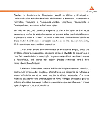 Divisões de Abastecimento, Alimentação, Assistência Médica e Odontológica,
Orientação Social, Recursos Humanos, Administrativa e Financeira, Suprimentos e
Patrimônio, Tesouraria e Procuradoria Jurídica, Engenharia, Planejamento e
Desenvolvimento e Assessoria de Comunicações.
Em maio de 2000, os Conselhos Regionais do Sesi e do Senai de São Paulo
aprovaram o modelo de gestão integrada a ser adotado pelas duas instituições, que
implantou unicidade de comando, fundiu as áreas-meio e manteve independentes as
áreas-fim. Em decorrência dessa proposta, escolheu-se o edifício da Avenida Paulista,
1313, para abrigar a nova unidade corporativa.
O Sesi é uma escola muito conceituada em Piracicaba e Região, sendo um
privilégio estagiar nessa unidade, no entanto sei que a atividade de estagiar não é
nada fácil, no entanto tenho a convicção de que sua necessidade na minha formação
é indispensável, pois através dele adquiro práticas pertinentes para o meu
desenvolvimento profissional.
A afirmativa é verdadeira, já que o trabalho do estágio é complexo, cansativo,
porém muito enriquecedor, grandioso, afinal através dele baseamos as vivências a
serem enfrentadas no futuro, como também as vitórias alcançadas. Que esse
momento seja eterno como uma tatuagem em minha formação profissional, pois os
saberes adquiridos são ricos e quebram os paradigmas que caminho para o ensino
aprendizagem de nossos futuros alunos.
 
