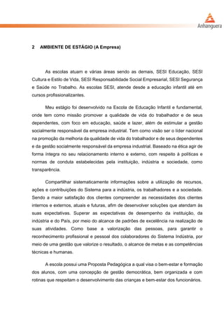 2 AMBIENTE DE ESTÁGIO (A Empresa)
As escolas atuam e várias áreas sendo as demais, SESI Educação, SESI
Cultura e Estilo de Vida, SESI Responsabilidade Social Empresarial, SESI Segurança
e Saúde no Trabalho. As escolas SESI, atende desde a educação infantil até em
cursos profissionalizantes.
Meu estágio foi desenvolvido na Escola de Educação Infantil e fundamental,
onde tem como missão promover a qualidade de vida do trabalhador e de seus
dependentes, com foco em educação, saúde e lazer, além de estimular a gestão
socialmente responsável da empresa industrial. Tem como visão ser o líder nacional
na promoção da melhoria da qualidade de vida do trabalhador e de seus dependentes
e da gestão socialmente responsável da empresa industrial. Baseado na ética agir de
forma íntegra no seu relacionamento interno e externo, com respeito à políticas e
normas de conduta estabelecidas pela instituição, indústria e sociedade, como
transparência.
Compartilhar sistematicamente informações sobre a utilização de recursos,
ações e contribuições do Sistema para a indústria, os trabalhadores e a sociedade.
Sendo a maior satisfação dos clientes compreender as necessidades dos clientes
internos e externos, atuais e futuras, afim de desenvolver soluções que atendam às
suas expectativas. Superar as expectativas de desempenho da instituição, da
indústria e do País, por meio do alcance de padrões de excelência na realização de
suas atividades. Como base a valorização das pessoas, para garantir o
reconhecimento profissional e pessoal dos colaboradores do Sistema Indústria, por
meio de uma gestão que valorize o resultado, o alcance de metas e as competências
técnicas e humanas.
A escola possui uma Proposta Pedagógica a qual visa o bem-estar e formação
dos alunos, com uma concepção de gestão democrática, bem organizada e com
rotinas que respeitam o desenvolvimento das crianças e bem-estar dos funcionários.
 