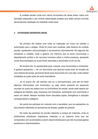 A unidade escolar conta com vários funcionários de várias áreas, todos com
formação adequada e nas minhas observações analisei que estão sempre sorrindo
demonstrando satisfação em trabalhar nesse local.
3 ATIVIDADES DESENVOLVIDAS
No primeiro dia realizei uma visita na instituição em busca de solicitar a
autorização para o estágio. Onde fui muito bem recebida, pela Gestora da unidade
escolar, apresentei a documentação e conversamos informalmente. No segundo dia
compareci a unidade, onde a gestora me informou que já havia comunicado o
departamento jurídico e de recursos humanos sobre a minha presença, apresente
novas documentações as quais foram assinadas e devolvidas no fim do dia.
No terceiro dia, fui apresentada para a escola, seus funcionários e ambientes.
A gestora apresentou – me um documento que descrevi quais eram as funções de
uma diretora de escola, permaneci lendo esse documento em uma sala, onde realizei
anotações as quais achei de suma importância.
Já no quarto dia, ela solicitou que eu a acompanhasse, pois ela iria fazer
algumas intervenções com funcionário, ou seja, estive presente em pequenas
reuniões as quais ela realiza com os funcionários da escola, sendo está separa por
categoria de trabalho, logo, faxineiras com faxineiras, cozinheiras com cozinheiras e
assim em diante. Nessas reuniões foram discutidas ações, divergência e soluções
correspondente a categoria.
No quinto dia participei em conjunto com a secretária, que me apresentou os
documentos referentes as assinaturas da direção, gestão de pessoal.
No sexto dia participei da reunião referente a compra de materiais, onde os
profissionais solicitavam respectivos materiais, e os mesmos tinha que ser
comparados com as atividades a serem desenvolvidas para que não houvesse gastos
excessivos e desnecessários.
 
