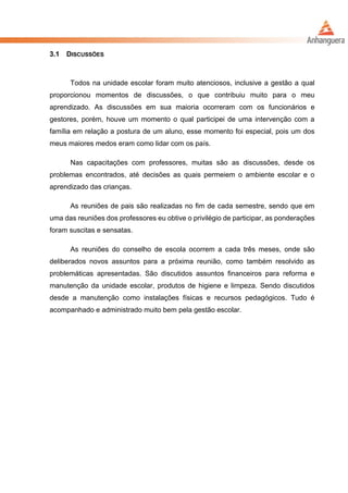 3.1 DISCUSSÕES
Todos na unidade escolar foram muito atenciosos, inclusive a gestão a qual
proporcionou momentos de discussões, o que contribuiu muito para o meu
aprendizado. As discussões em sua maioria ocorreram com os funcionários e
gestores, porém, houve um momento o qual participei de uma intervenção com a
família em relação a postura de um aluno, esse momento foi especial, pois um dos
meus maiores medos eram como lidar com os país.
Nas capacitações com professores, muitas são as discussões, desde os
problemas encontrados, até decisões as quais permeiem o ambiente escolar e o
aprendizado das crianças.
As reuniões de pais são realizadas no fim de cada semestre, sendo que em
uma das reuniões dos professores eu obtive o privilégio de participar, as ponderações
foram suscitas e sensatas.
As reuniões do conselho de escola ocorrem a cada três meses, onde são
deliberados novos assuntos para a próxima reunião, como também resolvido as
problemáticas apresentadas. São discutidos assuntos financeiros para reforma e
manutenção da unidade escolar, produtos de higiene e limpeza. Sendo discutidos
desde a manutenção como instalações físicas e recursos pedagógicos. Tudo é
acompanhado e administrado muito bem pela gestão escolar.
 