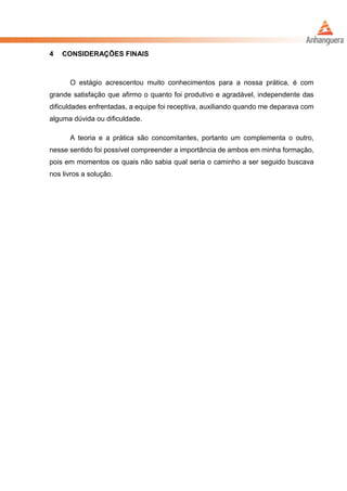 4 CONSIDERAÇÕES FINAIS
O estágio acrescentou muito conhecimentos para a nossa prática, é com
grande satisfação que afirmo o quanto foi produtivo e agradável, independente das
dificuldades enfrentadas, a equipe foi receptiva, auxiliando quando me deparava com
alguma dúvida ou dificuldade.
A teoria e a prática são concomitantes, portanto um complementa o outro,
nesse sentido foi possível compreender a importância de ambos em minha formação,
pois em momentos os quais não sabia qual seria o caminho a ser seguido buscava
nos livros a solução.
 