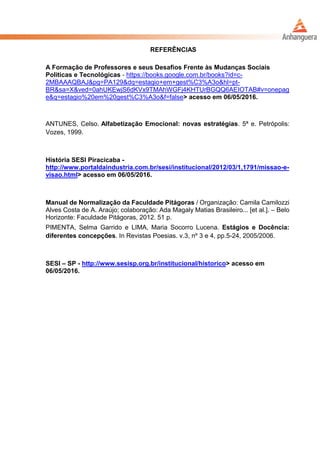 REFERÊNCIAS
A Formação de Professores e seus Desafios Frente às Mudanças Sociais
Politicas e Tecnológicas - https://books.google.com.br/books?id=c-
2MBAAAQBAJ&pg=PA129&dq=estagio+em+gest%C3%A3o&hl=pt-
BR&sa=X&ved=0ahUKEwjS6dKVx9TMAhWGFj4KHTUrBGQQ6AEIOTAB#v=onepag
e&q=estagio%20em%20gest%C3%A3o&f=false> acesso em 06/05/2016.
ANTUNES, Celso. Alfabetização Emocional: novas estratégias. 5ª e. Petrópolis:
Vozes, 1999.
História SESI Piracicaba -
http://www.portaldaindustria.com.br/sesi/institucional/2012/03/1,1791/missao-e-
visao.html> acesso em 06/05/2016.
Manual de Normalização da Faculdade Pitágoras / Organização: Camila Camilozzi
Alves Costa de A. Araújo; colaboração: Ada Magaly Matias Brasileiro... [et al.]. – Belo
Horizonte: Faculdade Pitágoras, 2012. 51 p.
PIMENTA, Selma Garrido e LIMA, Maria Socorro Lucena. Estágios e Docência:
diferentes concepções. In Revistas Poesias. v.3, nº 3 e 4, pp.5-24, 2005/2006.
SESI – SP - http://www.sesisp.org.br/institucional/historico> acesso em
06/05/2016.
 