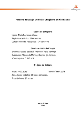 Relatório de Estágio Curricular Obrigatório em Não Escolar
Dados do Estagiário
Nome: Thais Fernanda Uliana
Registro Acadêmico: 6646346136
Curso e Período: Pedagogia – 7º Semestre
Dados do Local de Estágio
Empresa: Escola Estadual Professor Hélio Nehringl
Supervisor: Almerinda Martineli Barreto de Almeida
N° de registro: 5.818.929
Período de Estágio
Início: 19.03.2016 Término: 09.04.2016
Jornadas de trabalho: 25 horas semanais.
Total de horas: 25 horas
PIRACICABA
2016
 