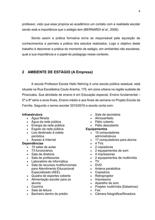 8
professor, visto que esse propicia ao acadêmico um contato com a realidade escolar
sendo está a importância que o estágio tem (BERNARDI et al., 2008).
Sendo assim a prática formativa torna se responsável pela aquisição de
conhecimentos e permeia a prática dos estudos realizados. Logo o objetivo deste
trabalho é descrever a prática do momento de estágio, em ambientes não escolares,
qual a sua importância e o papel do pedagogo nesse contexto.
2 AMBIENTE DE ESTÁGIO (A Empresa)
A escola Professor Escola Helio Nehring é uma escola pública estadual, está
situada na Rua Escolástica Couto Aranha, 170, em zona urbana na região sudeste de
Piracicaba. Sua atividade de ensino é em Educação especial, Ensino fundamental –
5ª a 8ª série e anos finais, Ensino médio e aos finais de semana no Projeto Escola da
Família. Segundo o senso escolar 2015/2016 a escola conta com:
Infraestrutura
 Água filtrada
 Água da rede pública
 Energia da rede pública
 Esgoto da rede pública
 Lixo destinado à coleta
periódica
 Acesso à Internet
Dependências
 10 salas de aulas
 73 funcionários
 Sala de diretoria
 Sala de professores
 Laboratório de informática
 Sala de recursos multifuncionais
para Atendimento Educacional
Especializado (AEE)
 Quadra de esportes coberta
 Alimentação escolar para os
alunos
 Cozinha
 Sala de leitura
 Banheiro dentro do prédio
 Sala de secretaria
 Almoxarifado
 Pátio coberto
 Pátio descoberto
Equipamentos
 10 computadores
administrativos
 17 computadores para alunos
 4 TVs
 2 copiadoras
 2 equipamentos de som
 4 impressoras
 2 equipamentos de multimídia
 TV
 DVD
 Antena parabólica
 Copiadora
 Retroprojetor
 Impressora
 Aparelho de som
 Projetor multimídia (Datashow)
 Fax
 Câmera fotográfica/filmadora
 