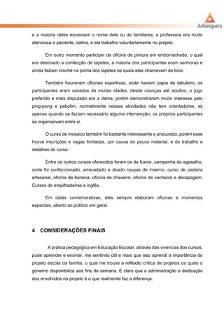 e a maioria deles escreviam o nome dele ou de familiares, a professora era muito
atenciosa e paciente, calma, e ela trabalha voluntariamente no projeto.
Em outro momento participei da oficina de pintura em emborrachado, o qual
era destinado a confecção de tapetes, a maioria dos participantes eram senhoras e
ainda faziam crochê na ponta dos tapetes os quais elas chamavam de bico.
Também houveram oficinas esportivas, onde haviam jogos de tabuleiro, os
participantes eram variados de muitas idades, desde crianças até adultos, o jogo
preferido e mais disputado era a dama, porém demonstraram muito interesse pelo
ping-pong e pebolim, normalmente nessas atividades não tem orientadores, só
apenas quando se faziam necessário alguma intervenção, os próprios participantes
se organizavam entre si.
O curso de mosaico também foi bastante interessante e procurado, porém esse
houve inscrições e vagas limitadas, por causa do pouco material, e do trabalho e
detalhes do curso.
Entre os outros cursos oferecidos foram os de fuxico, campanha do agasalho,
onde foi confeccionado, arrecadado e doado roupas de inverno, curso de padaria
artesanal, oficina de boneca, oficina de chaveiro, oficina de cachecol e decapagem.
Cursos de empilhadeiras e inglês.
Em datas comemorativas, eles sempre elaboram oficinas e momentos
especiais, aberto ao público em geral.
4 CONSIDERAÇÕES FINAIS
A prática pedagógica em Educação Escolar, através das vivencias dos cursos,
pude aprender e ensinar, me sentindo útil e mais que isso aprendi a importância do
projeto escola da família, o qual me trouxe a reflexão crítica de projetos os quais o
governo disponibiliza aos fins de semana. É claro que a administração e dedicação
dos envolvidos no projeto é o que realmente faz a diferença.
 