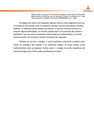 Desse modo os cursos de licenciatura precisam proporcionar às discentes
experiências profissionais que os coloquem frente ao contexto com o qual
irão se deparar e trabalhar futuramente (BERNARDI et al., 2008).
O estágio me colocou em situações atípicas onde eu não imaginava como era
o conceito do não escolar, que na verdade é escolar, mas fora das datas e horários
padrões. A diferença desse estágio dos demais, é que em momento nenhum eu
observei alguma dificuldade, na verdade analisei que é um processo tão natural e
satisfatório, que não se faz necessário intervenções por problemáticas. Foi muito
prazeroso estar nas oficinas e nesses momentos tão especiais.
Portanto ao concluir o estágio, o qual possibilitou vislumbrar a prática como
ocorre no cotidiano não escolar e os momentos felizes, os quais trazem novos
conhecimentos para as pessoas. Sendo assim, o estágio foi muito importante em
minha formação para minha prática profissional no futuro.
 
