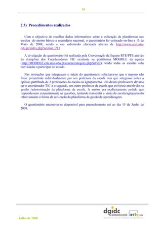 10



 2.3) Procedimentos realizados

    Com o objectivo de recolher dados informativos sobre a utilização de plataformas nas
 escolas do ensino básico e secundário nacional, o questionário foi colocado on-line a 15 de
 Maio de 2008, sendo a sua submissão efectuada através de http://www.crie.min-
 edu.pt/index.php?section=215.

    A divulgação do questionário foi realizada pela Coordenação da Equipa RTE/PTE através
 da disciplina dos Coordenadores TIC existente na plataforma MOODLE da equipa
 (http://MOODLE.crie.min-edu.pt/course/category.php?id=62), tendo todas as escolas sido
 convidadas a participar no estudo.

    Nas instruções que integravam o início do questionário solicitava-se que o mesmo não
 fosse preenchido individualmente por um professor da escola mas que integrasse antes a
 opinião partilhada de 2 professores da escola ou agrupamento. Um destes professores deveria
 ser o coordenador TIC e o segundo, um outro professor da escola que estivesse envolvido na
 gestão /administração da plataforma da escola. A ambos era explicitamente pedido que
 respondessem conjuntamente às questões, tentando transmitir a visão da escola/agrupamento
 relativamente à forma de utilização da plataforma de gestão de aprendizagem.

   O questionário encontrou-se disponível para preenchimento até ao dia 15 de Junho de
 2008.




Julho de 2008
 