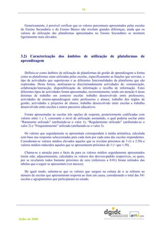 16



    Genericamente, é possível verificar que os valores percentuais apresentados pelas escolas
 do Ensino Secundário e do Ensino Básico não revelam grandes diferenças, ainda que os
 valores da utilização das plataformas apresentados no Ensino Secundário se mostrem
 ligeiramente mais elevados.




 3.2) Caracterização dos âmbitos de utilização de plataformas de
 aprendizagem


    Definiu-se como âmbitos de utilização de plataformas de gestão de aprendizagem a forma
 como as plataformas eram utilizadas pelas escolas, especificamente as funções que serviam, o
 tipo de actividades que suportavam e as diferentes funcionalidades da plataforma que são
 exploradas. Desta forma, analisaram-se discriminadamente actividades de: comunicação,
 colaboração/interacção, disponibilização da informação e recolha de informação. Estes
 diferentes tipos de actividades foram apresentadas, recorrentemente, tendo em atenção 6 áreas
 distintas de trabalho em contexto escolar: trabalho desenvolvido entre professores;
 actividades de ensino-aprendizagem entre professores e alunos; trabalho dos órgãos de
 gestão; actividades e projectos de alunos; trabalho desenvolvido entre escolas e trabalho
 desenvolvido entre escolas e outros parceiros educativos.

    Foram apresentadas às escolas três opções de resposta, posteriormente codificadas com
 valores entre 1 e 3, consoante o nível de utilização assinalado, o qual poderia oscilar entre
 “Raramente utilizado” (atribuindo-se o valor 1), “Regularmente utilizado” (atribuindo-se o
 valor 2) e “Frequentemente” utilizado (atribuindo-se o valor 3).

    Os valores que seguidamente se apresentam correspondem à média aritmética, calculada
 com base nas respostas seleccionadas para cada item por cada uma das escolas respondentes.
 Consideram-se valores médios elevados aqueles que se revelam próximos de 3 (≥ a 2.50) e
 valores médios reduzidos aqueles que se apresentarem próximos de 1 (< que 1.50) .

    Chama-se a atenção para o facto de para os valores médios seguidamente apresentados
 terem sido, adjacentemente, calculados os valores dos desvios-padrão respectivos, os quais,
 por se revelarem todos bastante próximos de zero (inferiores a 0.81) foram retirados das
 tabelas que a seguir se apresentam (ver anexos).

    De igual modo, salienta-se que os valores que surgem na coluna de n se referem ao
 número de escolas que apresentaram resposta ao item em causa, considerando o total das 541
 escolas e agrupamentos que participaram no estudo.




Julho de 2008
 