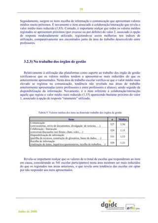 18


 Seguidamente, surgem os itens recolha de informação e comunicação que apresentam valores
 médios muito próximos. É novamente o item associado à colaboração/interacção que revela o
 valor médio mais reduzido (1,83). Contudo, é importante realçar que todos os valores médios
 registados se apresentam próximos (por excesso ou por defeito) do valor 2, associado à opção
 de resposta moderadamente utilizado, registando-se assim melhorias nos índices de
 utilização, comparativamente aos encontrados junto da área do trabalho desenvolvido entre
 professores.




   3.2.3) No trabalho dos órgãos de gestão

    Relativamente à utilização das plataformas como suporte ao trabalho dos órgão de gestão
 verificam-se que os valores médios tendem a apresentar-se mais reduzidos do que os
 anteriormente apresentados. Nesta área de trabalho escolar verifica-se que o valor médio mais
 elevado se registou na comunicação, tendência não revelada nas áreas de trabalho
 anteriormente apresentadas (entre professores e entre professores e alunos), sendo seguido da
 disponibilização da informação. Novamente, é o item referente à colaboração/interacção
 aquele que regista o valor médio mais reduzido (1,15) aparecendo bastante próximo do valor
 1, associado à opção de resposta “raramente” utilizado.



                Tabela 5: Valores médios dos itens na dimensão trabalho dos órgãos de gestão

                                             Itens                                    n     Médias
        Comunicação
                                                                                      527    1,56
        (convocatórias, envio de documentos, divulgação de notícias, …)
        Colaboração / Interacção
                                                                                      529    1,15
        (conversas/discussões nos fóruns, chats, wikis,…)
        Disponibilização de informação
                                                                                      531    1,53
        (partilha de recursos, construção de glossários, bases de dados, …)
        Recolha de informação
                                                                                      529    1,21
        (realização de testes, inquéritos/questionários, recolha de trabalhos, ...)




    Revela-se importante realçar que os valores de n (total de escolas que responderam ao item
 em causa, considerando as 541 escolas participantes) nesta área mostram ser mais reduzidos
 do que os registados nas áreas anteriores, o que revela uma tendência das escolas em optar
 por não responder aos itens apresentados.




Julho de 2008
 