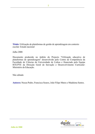 2




 Título: Utilização de plataformas de gestão de aprendizagem em contexto
 escolar: Estudo nacional

 Julho 2008

 Documento produzido no âmbito do Projecto “Utilização educativa de
 plataformas de aprendizagem” desenvolvido pelo Centro de Competência da
 Faculdade de Ciências da Universidade de Lisboa e financiado pela Equipa
 RTE/PTE da Direcção Geral de Inovação e Desenvolvimento Curricular-
 Ministério da Educação.


 Não editado


 Autores: Neuza Pedro, Francisca Soares, João Filipe Matos e Madalena Santos.




Julho de 2008
 