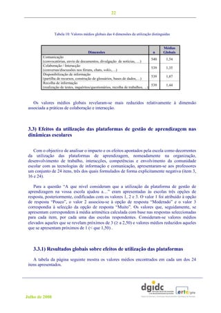 22



                 Tabela 10: Valores médios globais das 4 dimensões da utilização distinguidas


                                                                                             Médias
                                         Dimensões                                     n     Globais
         Comunicação
                                                                                       540    1,54
         (convocatórias, envio de documentos, divulgação de notícias, …)
         Colaboração / Interacção
                                                                                       539    1,35
         (conversas/discussões nos fóruns, chats, wikis,…)
         Disponibilização de informação
                                                                                       539    1,87
         (partilha de recursos, construção de glossários, bases de dados,…)
         Recolha de informação
                                                                                       539    1,44
         (realização de testes, inquéritos/questionários, recolha de trabalhos, ...)



    Os valores médios globais revelaram-se mais reduzidos relativamente à dimensão
 associada a práticas de colaboração e interacção.



 3.3) Efeitos da utilização das plataformas de gestão de aprendizagem nas
 dinâmicas escolares

    Com o objectivo de analisar o impacto e os efeitos apontados pela escola como decorrentes
 da utilização das plataformas de aprendizagem, nomeadamente na organização,
 desenvolvimento de trabalho, interacções, competências e envolvimento da comunidade
 escolar com as tecnologias de informação e comunicação, apresentaram-se aos professores
 um conjunto de 24 itens, três dos quais formulados de forma explicitamente negativa (item 3,
 16 e 24).

    Para a questão “A que nível consideram que a utilização da plataforma de gestão de
 aprendizagem na vossa escola ajudou a…” eram apresentadas às escolas três opções de
 resposta, posteriormente, codificadas com os valores 1, 2 e 3. O valor 1 foi atribuído à opção
 de resposta “Pouco”, o valor 2 associou-se à opção de resposta “Moderado” e o valor 3
 correspondia à selecção da opção de resposta “Muito”. Os valores que, seguidamente, se
 apresentam correspondem à média aritmética calculada com base nas respostas seleccionadas
 para cada item, por cada uma das escolas respondentes. Consideram-se valores médios
 elevados aqueles que se revelam próximos de 3 (≥ a 2,50) e valores médios reduzidos aqueles
 que se apresentam próximos de 1 (< que 1,50) .



   3.3.1) Resultados globais sobre efeitos de utilização das plataformas
    A tabela da página seguinte mostra os valores médios encontrados em cada um dos 24
 itens apresentados.




Julho de 2008
 