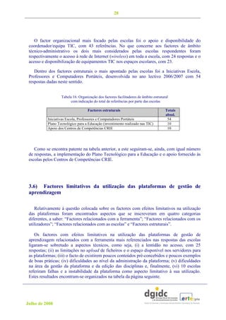 28




    O factor organizacional mais focado pelas escolas foi o apoio e disponibilidade do
 coordenador/equipa TIC, com 43 referências. No que concerne aos factores de âmbito
 técnico-administrativo os dois mais considerados pelas escolas respondentes foram
 respectivamente o acesso à rede de Internet (wireless) em toda a escola, com 24 respostas e o
 acesso e disponibilização de equipamentos TIC nos espaços escolares, com 23.

    Dentro dos factores estruturais o mais apontado pelas escolas foi a Iniciativas Escola,
 Professores e Computadores Portáteis, desenvolvida no ano lectivo 2006/2007 com 54
 respostas dadas neste sentido.


                   Tabela 16: Organização dos factores facilitadores de âmbito estrutural
                         com indicação do total de referências por parte das escolas

                                    Factores estruturais                               Totais
                                                                                       absol.
           Iniciativas Escola, Professores e Computadores Portáteis                     54
           Plano Tecnológico para a Educação (investimento realizado nas TIC)           10
           Apoio dos Centros de Competências CRIE                                       10




    Como se encontra patente na tabela anterior, a este seguiram-se, ainda, com igual número
 de respostas, a implementação do Plano Tecnológico para a Educação e o apoio fornecido às
 escolas pelos Centros de Competências CRIE.




 3.6) Factores limitativos da utilização das plataformas de gestão de
 aprendizagem

    Relativamente à questão colocada sobre os factores com efeitos limitativos na utilização
 das plataformas foram encontrados aspectos que se inscreveram em quatro categorias
 diferentes, a saber: “Factores relacionados com a ferramenta”; “Factores relacionados com os
 utilizadores”; “Factores relacionados com as escolas” e “Factores estruturais”.

    Os factores com efeitos limitativos na utilização das plataformas de gestão de
 aprendizagem relacionados com a ferramenta mais referenciados nas respostas das escolas
 ligaram-se sobretudo a aspectos técnicos, como seja, (i) a lentidão no acesso, com 25
 respostas; (ii) as limitações no upload de ficheiros e o espaço disponível nos servidores para
 as plataformas; (iii) o facto de existirem poucos conteúdos pré-concebidos e poucos exemplos
 de boas práticas; (iv) dificuldades ao nível da administração da plataforma; (v) dificuldades
 na área da gestão da plataforma e da edição das disciplinas e, finalmente, (vi) 10 escolas
 referiram falhas e a instabilidade da plataforma como aspecto limitativo à sua utilização.
 Estes resultados encontram-se organizados na tabela da página seguinte.




Julho de 2008
 