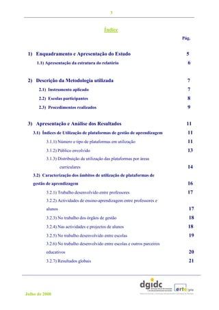 3


                                           Índice
                                                                             Pág.


 1) Enquadramento e Apresentação do Estudo                                     5
     1.1) Apresentação da estrutura do relatório                               6


 2) Descrição da Metodologia utilizada                                         7
      2.1) Instrumento aplicado                                                7
      2.2) Escolas participantes                                               8
      2.3) Procedimentos realizados                                            9


 3) Apresentação e Análise dos Resultados                                      11
   3.1) Índices de Utilização de plataformas de gestão de aprendizagem         11
          3.1.1) Número e tipo de plataformas em utilização                    11
          3.1.2) Público envolvido                                             13
          3.1.3) Distribuição da utilização das plataformas por áreas
                   curriculares                                                14
   3.2) Caracterização dos âmbitos de utilização de plataformas de
   gestão de aprendizagem                                                      16
          3.2.1) Trabalho desenvolvido entre professores                       17
          3.2.2) Actividades de ensino-aprendizagem entre professores e
          alunos                                                                17
          3.2.3) No trabalho dos órgãos de gestão                               18
          3.2.4) Nas actividades e projectos de alunos                         18
          3.2.5) No trabalho desenvolvido entre escolas                         19
          3.2.6) No trabalho desenvolvido entre escolas e outros parceiros
          educativos                                                            20
          3.2.7) Resultados globais                                             21




Julho de 2008
 