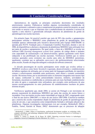33



  dos suls
                            4) Conclusões e Considerações Finais

    Apresentam-se, de seguida, as principais conclusões decorrentes dos resultados
 anteriormente expostos. Elaboram-se também algumas recomendações consideradas de
 carácter pertinente e substantivo para o cumprimento do propósito central do projecto, ao qual
 este estudo se associa e que se relaciona com o estabelecimento de estruturas e recursos de
 suporte a uma efectiva e generalizada utilização educativa de plataformas de gestão de
 aprendizagem nas escolas nacionais.

    Em primeiro lugar, foi possível concluir que mais de 98% das escolas e agrupamentos
 participantes utilizam o MOODLE como plataforma de gestão de aprendizagem. Esta
 realidade aparece substanciada pela iniciativa desenvolvida pela Equipa CRIE/DGIDC (e
 apoiada pela FCCN- Fundação para a Computação Científica Nacional), durante o ano de
 2006, de disponibilizar a abertura e alojamento de plataformas MOODLE para utilização livre
 por parte de escolas e agrupamentos. De igual modo, o facto de o MOODLE se revelar um
 software LMS (learning management system) livre, gratuito, de código aberto e portanto
 com capacidade de costumização e de desenvolvimento, aparece igualmente como factor
 subjacente à sua proliferação nas escolas nacionais. Verificou-se também que os outros
 sistemas apontados como existentes nas escolas para além do MOODLE permitiram,
 igualmente, constatar que as aplicações open-source são preferencialmente seleccionadas
 pelas escolas, ficando em larga desvantagem a selecção de software comercial.

    A elevada percentagem de escolas participantes neste estudo que revelou utilizar o
 MOODLE revela-se como factor favorável à aquisição, desenvolvimento e estabelecimento
 de hábitos regulares de utilização, por se tornar parte da linguagem partilhada, do reportório
 comum e colectivamente entendido entre professores, entre alunos e restante comunidade
 escolar. Da mesma forma, por se encontrarem todos os elementos integrados num mesmo tipo
 de espaço, conhecendo as várias potencialidades (recursos, módulos, actividades) da
 ferramenta, encontram-se estabelecidas as estruturas para um mais facilitado estabelecimento
 de redes de apoio e cooperação entre utilizadores, por exemplo, entre professores de uma
 mesma escola/agrupamento ou entre professores de estabelecimentos escolares de partes
 distintas do país.

    Verificou-se igualmente que, desde 2004, se assiste em Portugal a um movimento de
 procura exponencial de plataformas MOODLE por parte das escolas do ensino básico e
 secundário. Esse movimento revelou maior intensidade ao longo de 2007, congregando neste
 o final do ano lectivo 2006/2007 e o início do ano lectivo 2007/2008. Concluiu-se também
 que a maioria das escolas respondentes dispõe de plataforma de gestão de aprendizagem há
 cerca de um ano, o que caracteriza como temporalmente limitada a utilização educativa das
 plataformas. Algumas investigações internacionais (ver por exemplo, Brinkerhoff, 2006 e
 Fanklin, Turner, Kariuki & Duran, 2002)1 demonstram que os processos de adopção

   1
     Brimkerhoff, J. (2006). Effects of long-duration, professional development academy on technology skills,
   computer self-efficacy and technology integration beliefs and practices. Journal of Research on Technology in
   Education, 39, 1, 22- 43.
   Fanklin, T., Turner, S., Kariuki, M. & Duran, M. (2002). Mentoring overcomes barriers to technologies
   integration. Journal of Computing in Teacher Education, 18, 1, 26-31.




Julho de 2008
 