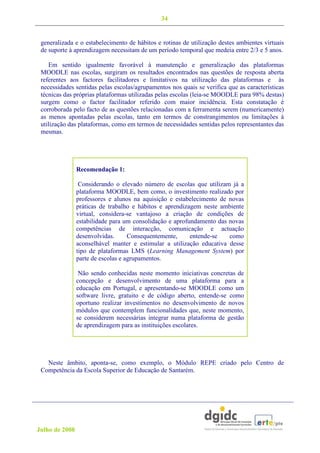 34


 generalizada e o estabelecimento de hábitos e rotinas de utilização destes ambientes virtuais
 de suporte à aprendizagem necessitam de um período temporal que medeia entre 2/3 e 5 anos.

    Em sentido igualmente favorável à manutenção e generalização das plataformas
 MOODLE nas escolas, surgiram os resultados encontrados nas questões de resposta aberta
 referentes aos factores facilitadores e limitativos na utilização das plataformas e às
 necessidades sentidas pelas escolas/agrupamentos nos quais se verifica que as características
 técnicas das próprias plataformas utilizadas pelas escolas (leia-se MOODLE para 98% destas)
 surgem como o factor facilitador referido com maior incidência. Esta constatação é
 corroborada pelo facto de as questões relacionadas com a ferramenta serem (numericamente)
 as menos apontadas pelas escolas, tanto em termos de constrangimentos ou limitações à
 utilização das plataformas, como em termos de necessidades sentidas pelos representantes das
 mesmas.




                Recomendação 1:

                 Considerando o elevado número de escolas que utilizam já a
                plataforma MOODLE, bem como, o investimento realizado por
                professores e alunos na aquisição e estabelecimento de novas
                práticas de trabalho e hábitos e aprendizagem neste ambiente
                virtual, considera-se vantajoso a criação de condições de
                estabilidade para um consolidação e aprofundamento das novas
                competências de interacção, comunicação e actuação
                desenvolvidas.      Consequentemente,     entende-se   como
                aconselhável manter e estimular a utilização educativa desse
                tipo de plataformas LMS (Learning Management System) por
                parte de escolas e agrupamentos.

                 Não sendo conhecidas neste momento iniciativas concretas de
                concepção e desenvolvimento de uma plataforma para a
                educação em Portugal, e apresentando-se MOODLE como um
                software livre, gratuito e de código aberto, entende-se como
                oportuno realizar investimentos no desenvolvimento de novos
                módulos que contemplem funcionalidades que, neste momento,
                se considerem necessárias integrar numa plataforma de gestão
                de aprendizagem para as instituições escolares.




   Neste âmbito, aponta-se, como exemplo, o Módulo REPE criado pelo Centro de
 Competência da Escola Superior de Educação de Santarém.




Julho de 2008
 
