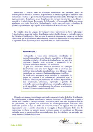 36


    Debruçando a atenção sobre as diferenças identificadas nos resultados acerca da
 distribuição dos índices de utilização de plataformas de aprendizagem pelas diferentes áreas
 curriculares, concluiu-se que os valores registados apresentam marcadas diferenças nas várias
 áreas curriculares disciplinares e não disciplinares do currículo nacional do ensino básico e
 secundário. A disciplina de Tecnologias de Informação e Comunicação (TIC) surge como
 aquela que, com maior frequência, é indicada pelas escolas como utilizando a plataforma de
 gestão de aprendizagem, logo seguida pelas disciplinas de Matemática e Ciências.


    Na verdade, a área das Línguas, das Ciências Sociais e Económicas, as Artes e a Educação
 Física, tendem a apresentar índices de utilização mais reduzidos do que os registados na área
 das Ciências. Considerando a forte vertente de suporte à comunicação, interacção e trabalho
 colaborativo que as plataformas podem assumir, entende-se como natural e vantajoso verem-
 se registados níveis de utilização mais próximos entre tais áreas curriculares.




                Recomendação 3:

                 Distinguidas as várias áreas curriculares consideradas no
                currículo nacional do ensino básico e secundário e as diferenças
                registadas nos índices de utilização de plataformas por parte dos
                professores daquelas áreas, aponta-se a necessidade de se
                definirem medidas de combate a tais assimetrias.
                 É por isso necessário estimular iniciativas de formação
                desenvolvidas com uma maior ligação entre a utilização das
                múltiplas funcionalidades das plataformas e as diferentes áreas
                curriculares, nas suas especificidades didácticas e científicas.
                De igual modo, entende-se como vantajosa a constituição de
                grupos de trabalho e de colaboração (presenciais e/ou à
                distância) formados por professores dos mesmos departamentos
                para organização, elaboração, exploração e partilha de
                actividades e recursos das plataformas em relação explícita com
                as várias unidades curriculares das disciplinas e as actividades
                desenvolvido em contexto de sala-de-aula.



    Olhando, em seguida, os resultados encontrados na caracterização do âmbito de utilização
 das plataformas de gestão de aprendizagem no contexto escolar, verificou-se que os valores
 médios mais elevados e, consequentemente, representativos de uma mais frequente utilização
 das plataformas, se registam nas actividades de ensino-aprendizagem realizadas entre
 professores e alunos. Sendo tais dados um indicador positivo, em especial, pelo facto de ser
 efectivamente este o âmbito subjacente à concepção e desenvolvimento deste tipo de
 plataformas, revela-se, no entanto, pouco positivos quando se consideram as diferenças
 registadas entre os valores médios apresentado nesta área de trabalho e os registados nas
 outras áreas de trabalho consideradas.




Julho de 2008
 