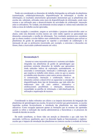 38


    Tendo em consideração as dimensões de trabalho distinguidas na utilização da plataforma
 (comunicação, colaboração/interacção, disponibilização de informação e recolha de
 informação), os resultados anteriormente apresentados demonstram que as plataformas das
 escolas são, sobretudo, utilizadas como meio de disponibilização da informação, sendo mais
 escassa a sua utilização para o desenvolvimento de actividades de colaboração/ interacção
 entre os utilizadores. Na verdade, esta dimensão revelou sempre os valores mais reduzidos em
 todas as áreas de trabalho escolar apreciadas.

    Como excepção a considerar, surgem as actividades e projectos desenvolvidos entre os
 alunos, onde esta dimensão revelou mesmo um valor médio superior ao apresentado nas
 dimensões comunicação e recolha da informação. Tais resultados permitem-nos considerar
 que os alunos tendem a revelar hábitos mais estabelecidos e maior apetência para utilizar as
 plataformas de gestão de aprendizagem no suportar a actividades de colaboração e de
 interacção do que os professores (recorrendo, por exemplo, a conversas e discussões em
 fóruns, chats e escrevendo colaborativamente em wikis).




                Recomendação 5:

                  Assume-se como necessário promover e sustentar actividades
                integradas nas plataformas de gestão de aprendizagem que
                permitam estimular dimensões de trabalho que apresentam
                ainda reduzidos índices de exploração, nomeadamente, as
                associadas à comunicação, interacção e colaboração, quer no
                que respeita ao trabalho entre alunos, como no que se associa
                ao trabalho entre docentes e entre outros actores educativos.
                A comunicação, interacção e colaboração, trata-se de
                dimensões centrais a desenvolver ao equacionar a concepção e
                disponibilização deste tipo de ferramentas, que indo além dos
                tradicionais sites (de cariz estático, informativo e
                unidireccional) possibilitam a interacção, dinamismo,
                mutualidade na partilha de informação e individualização da
                utilização e organização de recursos.



    Considerando os dados referentes aos efeitos e ao impacto decorrentes da integração das
 plataformas de aprendizagem nas escolas, foi possível concluir que genericamente, as escolas
 inquiridas avaliam favoravelmente a introdução das plataformas nas suas realidades
 educativas. Como excepção aparecem apenas as limitações que às mesmas são apontadas
 quando se refere a realização das tarefas administrativas e burocráticas e os processos de
 tomada de decisão na escola.

    De modo semelhante, se forem tidas em atenção as dimensões a que cada item foi
 associado, verifica-se, igualmente, que é na dimensão ligada ao funcionamento e orgânica·
 escolar que o impacto da introdução das plataformas no contexto escolar é avaliado de forma




Julho de 2008
 