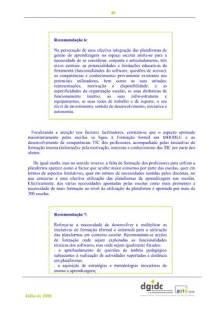 40




                Recomendação 6:

                Na persecução de uma efectiva integração das plataformas de
                gestão de aprendizagem no espaço escolar alerta-se para a
                necessidade de se considerar, conjunta e articuladamente, três
                eixos centrais: as potencialidades e limitações educativas da
                ferramenta (funcionalidades do software, questões de acesso);
                as competências e conhecimentos previamente existentes nos
                potenciais utilizadores, bem como as suas atitudes,
                representações, motivação e disponibilidade; e as
                especificidades da organização escolar, as suas dinâmicas de
                funcionamento interno, as suas infra-estruturas e
                equipamentos, as suas redes de trabalho e de suporte, o seu
                nível de investimento, sentido de desenvolvimento, iniciativa e
                autonomia.



   Focalizando a atenção nos factores facilitadores, constata-se que o aspecto apontado
 maioritariamente pelas escolas se ligou à Formação formal em MOODLE e ao
 desenvolvimento de competências TIC dos professores, acompanhado pelas iniciativas de
 formação interna (informal) e pela motivação, interesse e conhecimento das TIC por parte dos
 alunos.

    De igual modo, mas no sentido inverso, a falta de formação dos professores para utilizar a
 plataforma aparece como o factor que acolhe maior consenso por parte das escolas, quer em
 termos de aspectos limitativos, quer em termos de necessidades sentidas pelos docentes, no
 que concerne a uma efectiva utilização das plataformas de aprendizagem nas escolas.
 Efectivamente, das várias necessidades apontadas pelas escolas como mais prementes a
 necessidade de mais formação ao nível da utilização da plataforma é apontada por mais de
 300 escolas.



                Recomendação 7:

                Reforça-se a necessidade de desenvolver e multiplicar as
                iniciativas de formação (formal e informal) para a utilização
                das plataformas em contexto escolar. Recomendam-se acções
                de formação onde sejam exploradas as funcionalidades
                técnicas dos softwares, mas onde sejam igualmente focados:
                . o aprofundamento de questões de âmbito pedagógico
                subjacentes à realização de actividades suportadas à distância
                em plataformas;
                . a aquisição de estratégias e metodologias inovadoras de
                ensino e aprendizagem;




Julho de 2008
 