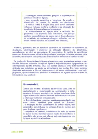 41



                . a concepção, desenvolvimento, pesquisa e organização de
                conteúdos educativos digitais;
                . uma projecção estratégica e intencional da criação e
                dinamização de espaços de trabalho em plataformas;
                . a reflexão sobre a relação entre esses novos ambientes
                virtuais, a realidade escolar e os objectivos de integração das
                tecnologias definidos pela escola/agrupamento
                . o estabelecimento de ligação entre a utilização das
                plataformas e as diferentes áreas curriculares, com enfoque
                explícito na rentabilização da mesma para o desenvolvimento
                de actividades de ensino-aprendizagem realizadas com os
                alunos (em sala de aula e, em extensão, para fora desta).


   Alerta-se, igualmente, para os benefícios decorrentes da organização de actividades de
 divulgação, sensibilização e promoção da utilização educativa das plataformas,
 nomeadamente, ao nível da apresentação de boas-práticas, de partilha de experiências
 concretas e diversificadas de utilização das plataformas, com igual ênfase nos processos e nos
 resultados, em diferentes áreas curriculares e em diferentes dimensões do trabalho escolar.

   De igual modo, foram também indicadas pelas escolas como necessidades sentidas, e com
 elevados índices de referência, os aspectos ligados à disponibilização de equipamentos e ao
 estabelecimento de infra-estruturas, tendo sido também apontados como factor restritivo na
 utilização das plataformas de gestão de aprendizagem nas escolas. Dos vários aspectos
 sinalizados destacam-se a falta de computadores e de outros equipamentos, como seja,
 projectores, quadros interactivos, portáteis e a inexistência em algumas escolas de redes de
 Internet (com e/ou sem fios).



                Recomendação 8:

                Apesar das recentes iniciativas desenvolvidas com vista ao
                apetrechamento e modernização de equipamentos e infra-
                estruturas de âmbito tecnológico nas escolas, mantêm-se ainda
                alguns aspectos que revelam necessitar de intervenção com vista
                a estabelecer melhorias, nomeadamente:
                . a disponibilização de espaço nos servidores para as plataformas
                (com limites superiores para upload de ficheiros);
                . a integração de mais equipamentos no espaço escolar, mas
                garantindo a acessibilidade e a utilização livre dos mesmos por
                parte de alunos e professores;
                . a ampliação da cobertura e estabilidade das redes de Internet
                no espaço escolar, incluindo todas as escolas do ensino básico e
                secundário, não apenas nas salas de aula mas igualmente nos
                locais de acesso livre pelos alunos.




Julho de 2008
 