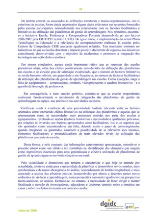 42


   De âmbito central, ou associados às definições estruturais e macro-organizacionais, isto é,
exteriores às escolas, foram ainda encontrados alguns dados relevantes nas respostas fornecidas
pelas escolas participantes, nomeadamente nas relacionadas com os factores facilitadores e
limitativos da utilização das plataformas de gestão de aprendizagem. Nos primeiros, encontra-
se a Iniciativa Escola, Professores e Computadores Portáteis desenvolvida no ano lectivo
2006/2007 pela ERTE/PTE (então ECRIE). De igual modo, a implementação do actual Plano
Tecnológico na Educação e a relevância do acompanhamento realizado às escolas pelos
Centros de Competência CRIE aparecem igualmente referidos. Tais resultados mostram ser
indicativos de que as escolas detectam o impacto positivo decorrente de algumas das iniciativas
centralmente desenvolvidas com o objectivo de modernizar e promover a integração das
tecnologias nas actividades escolares.

   Em termos conclusivo, parece ainda importante referir que as respostas das escolas
permitiram aferir, além dos efeitos positivamente considerados da utilização das plataformas
nas escolas e do elevado grau de satisfação evidenciado, que o número de factores limitativos
se revela bastante inferior, em quantidade e em frequência, ao número de factores facilitadores
da utilização das plataformas de gestão de aprendizagem nas escolas. Como excepção, surge a
falta de equipamentos – computadores, portáteis, videoprojectores e quadros interactivos - e a
questão da formação de professores.

    Em consequência, e num sentido genérico, constata-se que as escolas respondentes
avaliavam favoravelmente o movimento de integração das plataformas de gestão de
aprendizagem no espaço, nas práticas e nas actividades escolares.

  Verifica-se ainda a existência de uma proximidade bastante relevante entre os factores
apontados como exercendo efeitos limitativos na utilização das plataformas e aquelas que se
apresentaram como as necessidades mais prementes sentidas por parte das escolas e
agrupamentos, revelando-se ambos (factores limitativos e necessidades) igualmente próximos,
por relações de inversão, aos factores apresentados como facilitadores. Isto é, os aspectos que
são apontados como encontrando-se em falta, detendo assim o papel de constrangimento,
quando integrados ou garantidos, assumem a possibilidade de se relevarem eles mesmos,
elementos facilitadores e potencializadores de mais elevados níveis de utilização das
plataformas em contexto escolar.

    Desta forma, e pelo conjunto das informações anteriormente apresentadas, entende-se o
presente estudo como um válido e útil contributo na identificação dos elementos que surgem
como ingredientes essenciais para uma generalizada e efectiva utilização de plataformas de
gestão de aprendizagem no território educativo nacional.

  Pela volatilidade e dinamismo que tendem a caracterizar o que hoje se entende por
actualidade, alerta-se ainda para a necessidade de planificar e desenvolver novos estudos, mais
aprofundados e de maior abrangência de análise, nomeadamente de âmbito longitudinal, e mais
associado a análise das efectivas práticas desenvolvidas por alunos e docentes nestes novos
ambientes de vivência e aprendizagem, numa perspectiva nacional e igualmente em perspectiva
micro-analíticas de análise. Defende-se, no entanto, a necessidade de fazer dirigir e manter
focalizada a atenção de investigadores, educadores e decisores centrais sobre a temática em
causa e sobre os efeitos da mesma em contexto escolar.




Julho de 2008
 