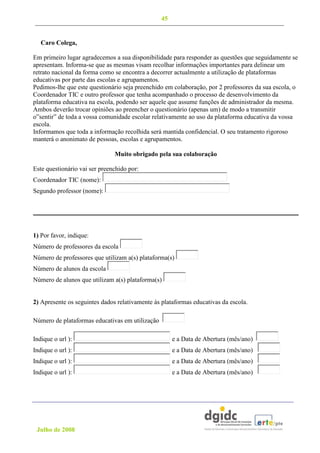 45


   Caro Colega,

Em primeiro lugar agradecemos a sua disponibilidade para responder as questões que seguidamente se
apresentam. Informa-se que as mesmas visam recolhar informações importantes para delinear um
retrato nacional da forma como se encontra a decorrer actualmente a utilização de plataformas
educativas por parte das escolas e agrupamentos.
Pedimos-lhe que este questionário seja preenchido em colaboração, por 2 professores da sua escola, o
Coordenador TIC e outro professor que tenha acompanhado o processo de desenvolvimento da
plataforma educativa na escola, podendo ser aquele que assume funções de administrador da mesma.
Ambos deverão trocar opiniões ao preencher o questionário (apenas um) de modo a transmitir
o”sentir” de toda a vossa comunidade escolar relativamente ao uso da plataforma educativa da vossa
escola.
Informamos que toda a informação recolhida será mantida confidencial. O seu tratamento rigoroso
manterá o anonimato de pessoas, escolas e agrupamentos.

                               Muito obrigado pela sua colaboração

Este questionário vai ser preenchido por:
Coordenador TIC (nome):
Segundo professor (nome):




1) Por favor, indique:
Número de professores da escola
Número de professores que utilizam a(s) plataforma(s)
Número de alunos da escola
Número de alunos que utilizam a(s) plataforma(s)


2) Apresente os seguintes dados relativamente às plataformas educativas da escola.

Número de plataformas educativas em utilização

Indique o url ):                                      e a Data de Abertura (mês/ano)
Indique o url ):                                      e a Data de Abertura (mês/ano)
Indique o url ):                                      e a Data de Abertura (mês/ano)
Indique o url ):                                      e a Data de Abertura (mês/ano)




 Julho de 2008
 