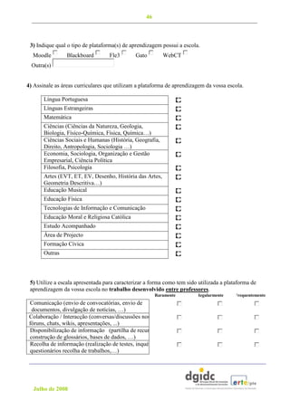 46



 3) Indique qual o tipo de plataforma(s) de aprendizagem possui a escola.
  Moodle         Blackboard        Fle3       Gato         WebCT
  Outra(s)


4) Assinale as áreas curriculares que utilizam a plataforma de aprendizagem da vossa escola.

       Língua Portuguesa
       Línguas Estrangeiras
       Matemática
       Ciências (Ciências da Natureza, Geologia,
       Biologia, Físico-Química, Física, Química…)
       Ciências Sociais e Humanas (História, Geografia,
       Direito, Antropologia, Sociologia …)
       Economia, Sociologia, Organização e Gestão
       Empresarial, Ciência Política
       Filosofia, Psicologia
       Artes (EVT, ET, EV, Desenho, História das Artes,
       Geometria Descritiva…)
       Educação Musical
       Educação Física
       Tecnologias de Informação e Comunicação
       Educação Moral e Religiosa Católica
       Estudo Acompanhado
       Área de Projecto
       Formação Cívica
       Outras




 5) Utilize a escala apresentada para caracterizar a forma como tem sido utilizada a plataforma de
 aprendizagem da vossa escola no trabalho desenvolvido entre professores.
                                                       Raramente        Regularmente    Frequentemente
 Comunicação (envio de convocatórias, envio de
  documentos, divulgação de notícias, …)
 Colaboração / Interacção (conversas/discussões nos
 fóruns, chats, wikis, apresentações, ...)
 Disponibilização de informação (partilha de recursos,
 construção de glossários, bases de dados, …)
 Recolha de informação (realização de testes, inquérito/
 questionários recolha de trabalhos,…)




  Julho de 2008
 