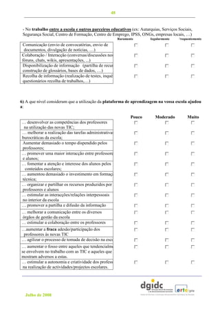 48


   - No trabalho entre a escola e outros parceiros educativos (ex: Autarquias, Serviços Sociais,
   Segurança Social, Centro de Formação, Centro de Emprego, IPSS, ONGs, empresas locais, …)
                                                          Raramente      Regularmente   Frequentemente
  Comunicação (envio de convocatórias, envio de
   documentos, divulgação de notícias, …)
  Colaboração / Interacção (conversas/discussões nos
  fóruns, chats, wikis, apresentações, ...)
  Disponibilização de informação (partilha de recursos,
  construção de glossários, bases de dados, …)
  Recolha de informação (realização de testes, inquérito/
  questionários recolha de trabalhos,…)



 6) A que nível consideram que a utilização da plataforma de aprendizagem na vossa escola ajudou
 a:

                                                                 Pouco      Moderado         Muito
  … desenvolver as competências dos professores
   na utilização das novas TIC;
  … melhorar a realização das tarefas administrativas e
  burocráticas da escola;
  Aumentar demasiado o tempo dispendido pelos
p professores;
  … promover uma maior interacção entre professores
  e alunos;
  … fomentar a atenção e interesse dos alunos pelos
    conteúdos escolares;
  … aumentou demasiado o investimento em formação
  técnica;
  … organizar e partilhar os recursos produzidos por
  professores e alunos
  … estimular as interacções/relações interpessoais
  no interior da escola
  … promover a partilha e difusão da informação
  … melhorar a comunicação entre os diversos
  órgãos de gestão da escola
  … estimular a colaboração entre os professores
  …aumentar a fraca adesão/participação dos
   professores às novas TIC
  … agilizar o processo de tomada de decisão na escola
  … aumentar o fosso entre aqueles que tendencialmente
  se envolvem no trabalho com as TIC e aqueles que se
  mostram adversos a estas.
  … estimular a autonomia e criatividade dos professores
   na realização de actividades/projectos escolares.




    Julho de 2008
 