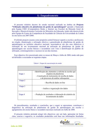 5




                                  1) Enquadramento


    O presente relatório decorre do estudo nacional realizado no âmbito do Projecto
 ”Utilização educativa de plataformas de gestão de aprendizagem” apoiado e financiado
 pela Equipa CRIE (Computadores Redes e Internet nas Escolas) da Direcção Geral de
 Inovação e Desenvolvimento Curricular do Ministério da Educação, tendo sido desenvolvido
 pela Equipa do Centro de Competência da Faculdade de Ciências da Universidade de Lisboa
 no ano lectivo de 2007/2008.

    O referido projecto assume como propósito central fornecer suporte a escolas e professores
 na criação, dinamização e utilização efectiva e generalizada de plataformas de gestão de
 aprendizagem no território educativo nacional, associando-se um dos seus objectivos à
 realização de um levantamento nacional da utilização de plataformas de gestão de
 aprendizagem nas escolas básicas e secundárias com vista à identificação de padrões de
 utilização, constrangimentos e sucessos no uso das mesmas.

     Esse objectivo foi concretizado entre os meses de Março e Julho de 2008, tendo sido para
 tal definidas e executadas as seguintes etapas:


                             Tabela 1: Etapas de concretização do estudo

                                              Etapas

                             - Identificação dos elementos a solicitar às escolas que
          Etapa 1                             dispõem de plataforma
                                - Construção do instrumento de recolha de dados
                                      e de processos de análise subsequente
          Etapa 2
                                             - Recolha de dados on-line
          Etapa 3
                                         - Análise e organização dos dados


          Etapa 4             - Produção de resultados e elaboração do relatório de
                                             levantamento de dados



    Os procedimentos, resultados e conclusões, que a seguir se apresentam, constituem o
 diagnóstico da utilização de plataformas de gestão de aprendizagem em escolas e
 agrupamentos do ensino básico e secundário nacionais realizado em Julho de 2008.

    O presente relatório pretende atingir três objectivos: por um lado, apresentar de forma
 clara, concisa e sugestiva, os resultados produzidos com base nas informações facultadas




Julho de 2008
 