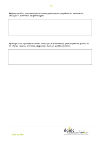 50


8) Quais considera serem as necessidades mais prementes sentidas pela escola no âmbito da
utilização de plataformas de aprendizagem.




9) Indique outro aspecto relativamente à utilização de plataforma de aprendizagem que gostaria de
ter referido e que não encontrou espaço para o fazer nas questões anteriores.




  Julho de 2008
 