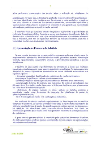 6


 pelos professores representantes das escolas sobre a utilização de plataformas de

 aprendizagem, por outro lado, sistematizar e aprofundar conhecimentos sobre as dificuldades
 e sucessos identificados pelas escolas no uso das mesmas, e ainda, estabelecer e propiciar
 uma visão dinâmica e construtiva dos resultados encontrados, estruturando implicações e
 recomendações sobre actuações a desenvolver no âmbito de uma generalizada e consolidada
 integração das plataformas no território escolar nacional.

    É importante notar que o presente relatório não pretende esgotar todas as possibilidades de
 exploração dos dados recolhidos. Assumiu-se apenas uma abordagem de análise dos dados de
 tipo descritiva e não-inferencial, mas cujos resultados encontrados se consideram altamente
 úteis e relevantes, quer para os organismos decisores de políticas educativas, quer para a
 comunidade escolar, quer, ainda, para o público em geral.


 1.1) Apresentação da Estrutura do Relatório

    No que respeita à estrutura do presente relatório, esta contempla uma primeira parte de
 enquadramento e apresentação do estudo realizado sendo, igualmente, descrita a metodologia
 utilizada, especificamente, o questionário aplicado, os procedimentos realizados e as escolas
 participantes.

    O relatório em causa centra-se posteriormente na apresentação e análise dos resultados
 encontrados, simultaneamente, os de natureza quantitativa e qualitativa. No que concerne aos
 resultados de natureza quantitativa apresentam-se os dados recolhidos relativamente aos
 seguintes aspectos:
    - tipologia e longevidade da utilização das plataformas das escolas participantes;
    - percentagem de professores e alunos inscritos nas mesmas;
    - distribuição registada na utilização das plataformas nas diferentes áreas curriculares;
    - caracterização da forma de utilização das plataformas de gestão de aprendizagem nas
 diferentes áreas de trabalho escolar, bem como as diferentes funções servidas pelas mesmas
 nas várias áreas de trabalho distinguidas.
    - identificação do impacto registado ou efeitos sentidos no trabalho, dinâmica e
 organização escolar como decorrentes da integração das plataformas de gestão de
 aprendizagem nas escolas;
    - nível de satisfação das escolas com a utilização de plataformas.

    Nos resultados de natureza qualitativa apresentam-se, de forma organizada por critérios
 numéricos de evidência, os factores apontados como tendo exercido efeitos facilitadores da
 utilização das plataformas de gestão de aprendizagem em contexto escolar, os factores que,
 em oposição, são identificados como exercendo efeitos limitativos, bem como, as
 necessidades apontadas pelas escolas como mais prementes no âmbito da utilização educativa
 das plataformas.

    A parte final do presente relatório é constituída pelas conclusões decorrentes da análise
 dos dados encontrados, sendo as mesmas acompanhadas por um conjunto de recomendações
 integradas em quadros-síntese.




Julho de 2008
 