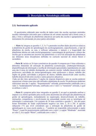 7




                    2) Descrição da Metodologia utilizada


 2.1) Instrumento aplicado

    O questionário elaborado para recolha de dados junto das escolas nacionais pretendeu
 recolher informações relevantes para o delinear do um retrato nacional sob a forma como, à
 data, é feita a utilização de plataformas educativas por parte das escolas e agrupamentos. O
 instrumento foi estruturado em cinco partes articuladas:


    - Parte A: integrou as questões 1, 2, 3 e 7 e pretendeu recolher dados descritivos relativos
 à plataforma de gestão de aprendizagem da escola/agrupamento, especificamente, o tipo de
 plataforma da escola, ou seja, o software subjacente, o número e a longevidade das
 plataformas abertas em cada escola/agrupamento, a percentagem de professores e alunos das
 escolas que se encontravam inscritos nas plataformas e o nível de utilização das plataformas
 nas diferentes áreas disciplinares definidas no currículo nacional do ensino básico e
 secundário.

    - Parte B: incluiu os 24 itens constitutivos da questão 4 composta por 4 itens referentes a
 diferentes dimensões de utilização da plataforma (comunicação, colaboração/interacção,
 disponibilização da informação e recolha de informação) apresentados repetidamente em cada
 uma das 6 áreas de trabalho distinguidas em contexto escolar: trabalho desenvolvido entre
 professores; actividades de ensino-aprendizagem entre professores e alunos; trabalho dos
 órgãos de gestão; actividades e projectos de alunos; trabalho desenvolvido entre escolas;
 trabalho desenvolvido entre escolas e outros parceiros educativos.
  Cada um dos itens apresentava 3 opções de resposta disponíveis para as escolas poderem
 caracterizar a forma como tem sido utilizada a plataforma da escola. Os professores poderiam
 seleccionar uma das 3 opções: “frequentemente” utilizada, posteriormente codificada com o
 valor 3, “moderadamente”utilizada, codificada com o valor 2 e “raramente” utilizada, à qual
 se atribuiu o valor 1.

    - Parte C: composta pelos itens integrados na questão 5, na qual se pretendia analisar o
 impacto e os efeitos apontados pela escola como decorrentes da utilização das plataformas de
 gestão de aprendizagem, nomeadamente na organização, desenvolvimento de trabalho,
 interacções, competências e envolvimento da comunidade escolar com as tecnologias de
 informação e comunicação. Um conjunto de 24 itens constituía a questão 5, três dos quais
 foram formulados de modo explicitamente negativo (os itens 3, 16 e 24). A questão
 subjacente (“A que nível consideram que a utilização da plataforma de gestão de
 aprendizagem na vossa escola ajudou a…”) poderia ser respondida seleccionando a opção
 “Pouco”, a qual foi posteriormente codificada com o valor 1, a opção “Moderado” associada
 ao valor 2, ou a opção “Muito”, codificada com o valor 3.




Julho de 2008
 